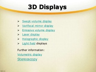 3D Displays
 Swept-volume display
 Varifocal mirror display
 Emissive volume display
 Laser display
 Holographic display
 Light field displays
Further information:
Volumetric display
Stereoscopy
 