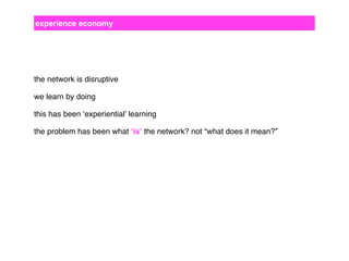 experience economy

the network is disruptive
we learn by doing
this has been ‘experiential’ learning
the problem has been what ‘is’ the network? not “what does it mean?”

 