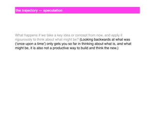 the trajectory — speculation

What happens if we take a key idea or concept from now, and apply it
rigourously to think about what might be? (Looking backwards at what was
(‘once upon a time’) only gets you so far in thinking about what is, and what
might be, it is also not a productive way to build and think the new.)

 