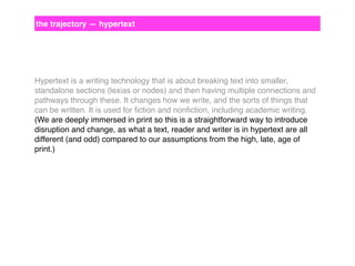 the trajectory — hypertext

Hypertext is a writing technology that is about breaking text into smaller,
standalone sections (lexias or nodes) and then having multiple connections and
pathways through these. It changes how we write, and the sorts of things that
can be written. It is used for ﬁction and nonﬁction, including academic writing.
(We are deeply immersed in print so this is a straightforward way to introduce
disruption and change, as what a text, reader and writer is in hypertext are all
different (and odd) compared to our assumptions from the high, late, age of
print.)

 