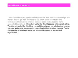 the trajectory — networks

These networks (like a hypertext work) are scale free, dense nodes emerge that
make it easy to get from any node to any other, and a describable and
understandable structure emerges because some nodes become more
connected than others. (Hypertext works like this. Blogs and wikis work like this.
The internet works like this. Here you build then tweak, you let structure emerge,
you plan and enable for connection which is what lets structure happen. This is
the opposite of building a house, an industrial company, a hierarchical
organisation.)

 