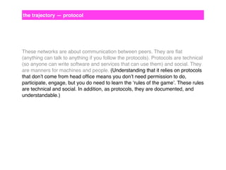 the trajectory — protocol

These networks are about communication between peers. They are ﬂat
(anything can talk to anything if you follow the protocols). Protocols are technical
(so anyone can write software and services that can use them) and social. They
are manners for machines and people. (Understanding that it relies on protocols
that don’t come from head ofﬁce means you don’t need permission to do,
participate, engage, but you do need to learn the ‘rules of the game’. These rules
are technical and social. In addition, as protocols, they are documented, and
understandable.)

 