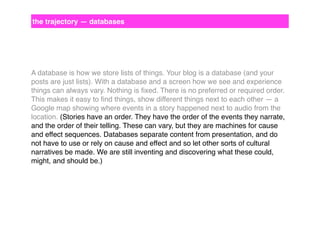 the trajectory — databases

A database is how we store lists of things. Your blog is a database (and your
posts are just lists). With a database and a screen how we see and experience
things can always vary. Nothing is ﬁxed. There is no preferred or required order.
This makes it easy to ﬁnd things, show different things next to each other — a
Google map showing where events in a story happened next to audio from the
location. (Stories have an order. They have the order of the events they narrate,
and the order of their telling. These can vary, but they are machines for cause
and effect sequences. Databases separate content from presentation, and do
not have to use or rely on cause and effect and so let other sorts of cultural
narratives be made. We are still inventing and discovering what these could,
might, and should be.)

 