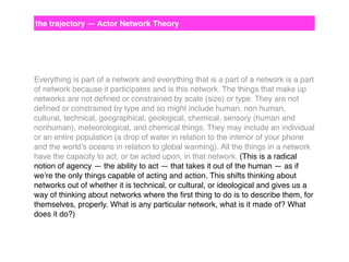 the trajectory — Actor Network Theory

Everything is part of a network and everything that is a part of a network is a part
of network because it participates and is this network. The things that make up
networks are not deﬁned or constrained by scale (size) or type. They are not
deﬁned or constrained by type and so might include human, non human,
cultural, technical, geographical, geological, chemical, sensory (human and
nonhuman), meteorological, and chemical things. They may include an individual
or an entire population (a drop of water in relation to the interior of your phone
and the world’s oceans in relation to global warming). All the things in a network
have the capacity to act, or be acted upon, in that network. (This is a radical
notion of agency — the ability to act — that takes it out of the human — as if
we’re the only things capable of acting and action. This shifts thinking about
networks out of whether it is technical, or cultural, or ideological and gives us a
way of thinking about networks where the ﬁrst thing to do is to describe them, for
themselves, properly. What is any particular network, what is it made of? What
does it do?)

 