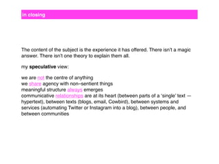 in closing

The content of the subject is the experience it has offered. There isn’t a magic
answer. There isn’t one theory to explain them all.
my speculative view:
we are not the centre of anything
we share agency with non–sentient things
meaningful structure always emerges
communicative relationships are at its heart (between parts of a ‘single’ text —
hypertext), between texts (blogs, email, Cowbird), between systems and
services (automating Twitter or Instagram into a blog), between people, and
between communities

 