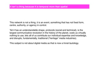 it isn’t a thing because it is temporal more than spatial

This network is not a thing, it is an event, something that has not ﬁxed form,
centre, authority, or agency in control.
Yet it has an understandable shape, protocols (social and technical), is the
largest communicative revolution in the history of the planet, costs us virtually
nothing to use, lets all of us contribute our individual expertise and knowledge,
and disrupts, fundamentally, traditional (“heritage” media industries).
This subject is not about digital media as that is now a trivial tautology.

 
