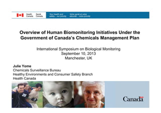 Overview of Human Biomonitoring Initiatives Under the
Government of Canada’s Chemicals Management Plan
International Symposium on Biological Monitoring
September 10, 2013
Manchester, UK
Julie Yome
Chemicals Surveillance Bureau
Healthy Environments and Consumer Safety Branch
Health Canada

 