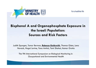 1

Bisphenol A and Organophosphate Exposure in
the Israeli Population:
Sources and Risk Factors
Judith Spungen, Tamar Berman, Rebecca Goldsmith, Thomas Göen, Lena
Novack, Hagai Levine, Yona Amitai, Tami Shohat, Itamar Grotto
The 9th International Symposium on Biological Monitoring in
Occupational and Environmental Health

 