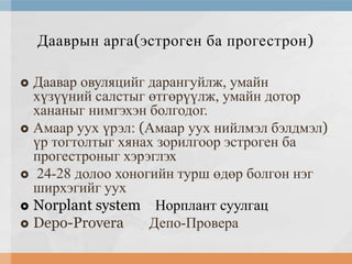 Дааврын арга(эстроген ба прогестрон)
Даавар овуляцийг дарангуйлж, умайн
хүзүүний салстыг өтгөрүүлж, умайн дотор
хананыг нимгэхэн болгодог.
 Амаар уух үрэл: (Амаар уух нийлмэл бэлдмэл)
үр тогтолтыг хянах зорилгоор эстроген ба
прогестроныг хэрэглэх
 24-28 долоо хоногийн турш өдөр болгон нэг
ширхэгийг уух
 Norplant system Норплант суулгац
 Depo-Provera
Депо-Провера


 