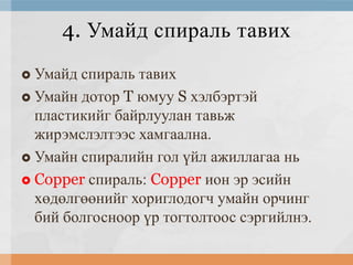 4. Умайд спираль тавих
Умайд спираль тавих
 Умайн дотор T юмуу S хэлбэртэй
пластикийг байрлуулан тавьж
жирэмслэлтээс хамгаална.
 Умайн спиралийн гол үйл ажиллагаа нь
 Copper спираль: Copper ион эр эсийн
хөдөлгөөнийг хориглодогч умайн орчинг
бий болгосноор үр тогтолтоос сэргийлнэ.


 