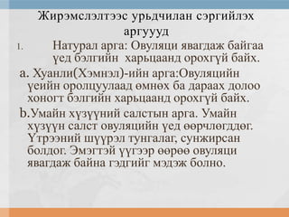 Жирэмслэлтээс урьдчилан сэргийлэх
аргуууд
1.
Натурал арга: Овуляци явагдаж байгаа
үед бэлгийн харьцаанд орохгүй байх.
a. Хуанли(Хэмнэл)-ийн арга:Овуляцийн
үеийн оролцуулаад өмнөх ба дараах долоо
хоногт бэлгийн харьцаанд орохгүй байх.
b.Умайн хүзүүний салстын арга. Умайн
хүзүүн салст овуляцийн үед өөрчлөгддөг.
Үтрээний шүүрэл тунгалаг, сунжирсан
болдог. Эмэгтэй үүгээр өөрөө овуляци
явагдаж байна гэдгийг мэдэж болно.

 