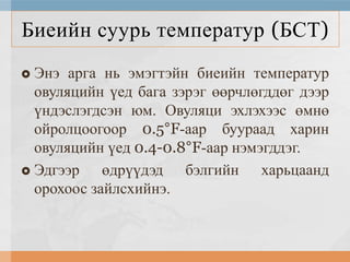Биеийн суурь температур (БСТ)
Энэ арга нь эмэгтэйн биеийн температур
овуляцийн үед бага зэрэг өөрчлөгддөг дээр
үндэслэгдсэн юм. Овуляци эхлэхээс өмнө
ойролцоогоор 0.5°F-аар буураад харин
овуляцийн үед 0.4-0.8°F-аар нэмэгддэг.
 Эдгээр
өдрүүдэд бэлгийн харьцаанд
орохоос зайлсхийнэ.


 