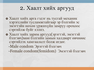 2. Хаалт хийх аргууд
Хаалт хийх арга гэдэг нь тусгай механик
хэрэгслийн тусламжтайгаар эр бэлгийн эс
эмэгтэйн нөхөн үржихүйн замруу орохоос
сэргийлж буйг хэлнэ.
 Хаалт хийх зарим аргууд(эрэгтэй, эмэгтэй
бэлгэвч)мөн бэлгийн замын халдварт өвчнөөс
сэргийлэх хамгаалалт болж өгдөг.
-Male condom Эрэгтэй бэлгэвч
-Female condom(femidom) Эмэгтэй бэлгэвч


 