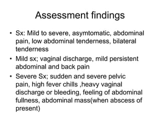 Assessment findings
• Sx: Mild to severe, asymtomatic, abdominal
pain, low abdominal tenderness, bilateral
tenderness
• Mild sx; vaginal discharge, mild persistent
abdominal and back pain
• Severe Sx; sudden and severe pelvic
pain, high fever chills ,heavy vaginal
discharge or bleeding, feeling of abdominal
fullness, abdominal mass(when abscess of
present)

 