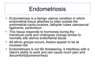 Endometriosis
• Endometriosis is a benign uterine condition in which
endometrial tissue attaches to sites outside the
endometrial cavity.(ovaries, fallopian tubes uterosacral
ligaments, peritoneum
• This tissue responds to hormones during the
menstrual cycle and undergoes change similar to
normally site uterine endometrial tissue
• All ethnic groups occurs, Asians appear to be at
increase risk
• Endometriosis is not life threatening, it interferes with a
client’s ability to work and can cause much pain and
discomfort(dysmenorrhea)

 