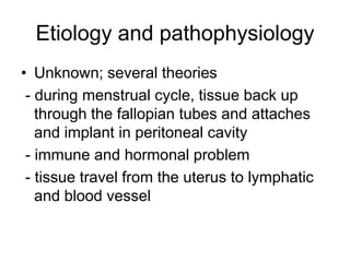 Etiology and pathophysiology
• Unknown; several theories
- during menstrual cycle, tissue back up
through the fallopian tubes and attaches
and implant in peritoneal cavity
- immune and hormonal problem
- tissue travel from the uterus to lymphatic
and blood vessel

 