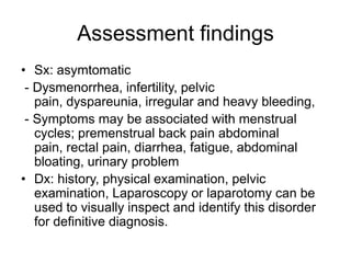 Assessment findings
• Sx: asymtomatic
- Dysmenorrhea, infertility, pelvic
pain, dyspareunia, irregular and heavy bleeding,
- Symptoms may be associated with menstrual
cycles; premenstrual back pain abdominal
pain, rectal pain, diarrhea, fatigue, abdominal
bloating, urinary problem
• Dx: history, physical examination, pelvic
examination, Laparoscopy or laparotomy can be
used to visually inspect and identify this disorder
for definitive diagnosis.

 