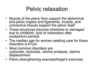 Pelvic relaxation
• Muscle of the pelvic floor support the abdominal
and pelvic organs and ligaments, muscle, and
connective tissues support the pelvic itself
• These structures become stretched or damaged
due to childbirth, lack of restoration after
postpartum periods
• The median age for women seeking care for these
disorders is 61yrs
• Most common disorders are
cystocele, rectocele, uterine prolapse, uterine
displacement
• Pelvic strengthening exercise(Kegel’s exercise)

 