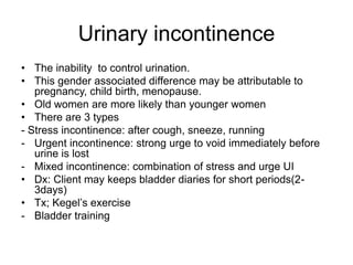 Urinary incontinence
• The inability to control urination.
• This gender associated difference may be attributable to
pregnancy, child birth, menopause.
• Old women are more likely than younger women
• There are 3 types
- Stress incontinence: after cough, sneeze, running
- Urgent incontinence: strong urge to void immediately before
urine is lost
- Mixed incontinence: combination of stress and urge UI
• Dx: Client may keeps bladder diaries for short periods(23days)
• Tx; Kegel’s exercise
- Bladder training

 