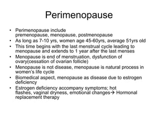 Perimenopause
• Perimenopause include
premenopause, menopause, postmenopause
• As long as 7-10 yrs, women age 45-60yrs, average 51yrs old
• This time begins with the last menstrual cycle leading to
menopause and extends to 1 year after the last menses
• Menopause is end of menstruation, dysfunction of
ovary(cessation of ovarian follicle)
• Menopause is not disease, menopause is natural process in
women’s life cycle
• Biomedical aspect, menopause as disease due to estrogen
deficiency
• Estrogen deficiency accompany symptoms; hot
flashes, vaginal dryness, emotional changes Hormonal
replacement therapy

 