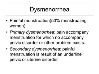 Dysmenorrhea
• Painful menstruation(50% menstruating
women)
• Primary dysmenorrhea: pain accompany
menstruation for which no accompany
pelvic disorder or other problem exists.
• Secondary dysmenorrhea: painful
menstruation is result of an underline
pelvic or uterine disorder

 
