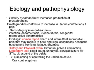 Etiology and pathophysiology
• Primary dysmenorrhea: Increased production of
prostagrandins
Prostagrandins contribute to increase in uterine contractions
pain
• Secondary dysmenorrhea: pelvic
infection, endometriosis, uterine fibroid, congenital
reproductive abnormalities
• Findings: women report sharp and intermittent suprapubic
pain that may radiate to back and legs, accompany headache
nausea and vomiting, fatigue, dizziness
History and Physical exam. Bimanual pelvic Examination
Laboratory test: blood count, urinalysis, cervical culture for
STIs, ultrasound of the pelvis
• Tx: Eliminating or controlling the underline cause
Oral contraceptives

 