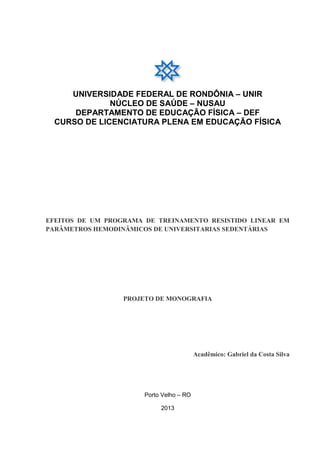 UNIVERSIDADE FEDERAL DE RONDÔNIA – UNIR
NÚCLEO DE SAÚDE – NUSAU
DEPARTAMENTO DE EDUCAÇÃO FÍSICA – DEF
CURSO DE LICENCIATURA PLENA EM EDUCAÇÃO FÍSICA

EFEITOS DE UM PROGRAMA DE TREINAMENTO RESISTIDO LINEAR EM
PARÂMETROS HEMODINÂMICOS DE UNIVERSITARIAS SEDENTÁRIAS

PROJETO DE MONOGRAFIA

Acadêmico: Gabriel da Costa Silva

Porto Velho – RO
2013

 