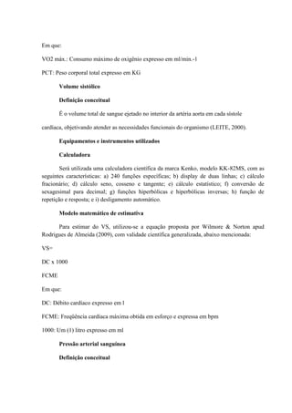 Em que:
VO2 máx.: Consumo máximo de oxigênio expresso em ml/min.-1
PCT: Peso corporal total expresso em KG
Volume sistólico
Definição conceitual
É o volume total de sangue ejetado no interior da artéria aorta em cada sístole
cardíaca, objetivando atender as necessidades funcionais do organismo (LEITE, 2000).
Equipamentos e instrumentos utilizados
Calculadora
Será utilizada uma calculadora científica da marca Kenko, modelo KK-82MS, com as
seguintes características: a) 240 funções específicas; b) display de duas linhas; c) cálculo
fracionário; d) cálculo seno, cosseno e tangente; e) cálculo estatístico; f) conversão de
sexagesimal para decimal; g) funções hiperbólicas e hiperbólicas inversas; h) função de
repetição e resposta; e i) desligamento automático.
Modelo matemático de estimativa
Para estimar do VS, utilizou-se a equação proposta por Wilmore & Norton apud
Rodrigues de Almeida (2009), com validade científica generalizada, abaixo mencionada:
VS=
DC x 1000
FCME
Em que:
DC: Débito cardíaco expresso em l
FCME: Freqüência cardíaca máxima obtida em esforço e expressa em bpm
1000: Um (1) litro expresso em ml
Pressão arterial sanguínea
Definição conceitual

 