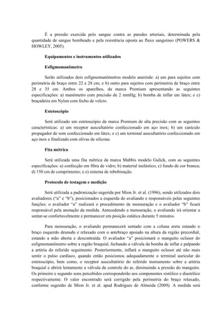 É a pressão exercida pelo sangue contra as paredes arteriais, determinada pela
quantidade de sangue bombeado e pela resistência oposta ao fluxo sanguíneo (POWERS &
HOWLEY, 2005).
Equipamentos e instrumentos utilizados
Esfigmomanômetro
Serão utilizados dois esfigmomanômetros modelo aneróide: a) um para sujeitos com
perimetria de braço entre 22 e 28 cm; e b) outro para sujeitos com perimetria de braço entre
28 e 35 cm. Ambos os aparelhos, da marca Premium apresentando as seguintes
especificações: a) manômetro com precisão de 2 mmHg; b) bomba de inflar em látex; e c)
braçadeira em Nylon com fecho de velcro.
Estetoscópio
Será utilizado um estetoscópio da marca Premium de alta precisão com as seguintes
características: a) um receptor auscultatório confeccionado em aço inox; b) um canículo
propagador de som confeccionado em látex; e c) um terminal auscultatório confeccionado em
aço inox e finalizado com olivas de silicone.
Fita métrica
Será utilizada uma fita métrica da marca Mabbis modelo Gulick, com as seguintes
especificações: a) confecção em fibra de vidro; b) material inelástico; c) fundo de cor branca;
d) 150 cm de comprimento; e e) sistema de rebobinação.
Protocolo de testagem e medição
Será utilizada a padronização sugerida por Mion Jr. et al. (1996), sendo utilizados dois
avaliadores (“a” e “b”), posicionados a esquerda do avaliando e responsáveis pelas seguintes
funções: o avaliador “a” realizará o procedimento de mensuração e o avaliador “b” ficará
responsável pela anotação da medida. Antecedendo a mensuração, o avaliando irá orientar a
sentar-se confortavelmente e permanecer em posição estática durante 5 minutos.
Para mensuração, o avaliando permanecerá sentado com a coluna ereta estando o
braço esquerdo desnudo e relaxado com o antebraço apoiado na altura da região precordial,
estando a mão aberta e descontraída. O avaliador “a” posicionará o manguito oclusor do
esfigmomanômetro sobre a região braquial, fechando a válvula da bomba de inflar e palpando
a artéria do referido seguimento. Posteriormente, inflará o manguito oclusor até não mais
sentir o pulso cardíaco, quando então posicionou adequadamente o terminal auricular do
estetoscópio, bem como, o receptor auscultatório do referido instrumento sobre a artéria
braquial e abrirá lentamente a válvula de controle do ar, diminuindo a pressão do manguito.
Os primeiro e segundo sons percebidos corresponderão aos componentes sistólico e diastólico
respectivamente. O valor encontrado será corrigido pela perimetria do braço relaxado,
conforme sugestão de Mion Jr. et al. apud Rodrigues de Almeida (2009). A medida será

 