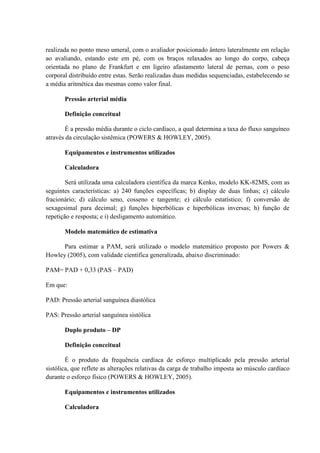 realizada no ponto meso umeral, com o avaliador posicionado ântero lateralmente em relação
ao avaliando, estando este em pé, com os braços relaxados ao longo do corpo, cabeça
orientada no plano de Frankfurt e em ligeiro afastamento lateral de pernas, com o peso
corporal distribuído entre estas. Serão realizadas duas medidas sequenciadas, estabelecendo se
a média aritmética das mesmas como valor final.
Pressão arterial média
Definição conceitual
É a pressão média durante o ciclo cardíaco, a qual determina a taxa do fluxo sanguíneo
através da circulação sistêmica (POWERS & HOWLEY, 2005).
Equipamentos e instrumentos utilizados
Calculadora
Será utilizada uma calculadora científica da marca Kenko, modelo KK-82MS, com as
seguintes características: a) 240 funções específicas; b) display de duas linhas; c) cálculo
fracionário; d) cálculo seno, cosseno e tangente; e) cálculo estatístico; f) conversão de
sexagesimal para decimal; g) funções hiperbólicas e hiperbólicas inversas; h) função de
repetição e resposta; e i) desligamento automático.
Modelo matemático de estimativa
Para estimar a PAM, será utilizado o modelo matemático proposto por Powers &
Howley (2005), com validade cientifica generalizada, abaixo discriminado:
PAM= PAD + 0,33 (PAS – PAD)
Em que:
PAD: Pressão arterial sanguínea diastólica
PAS: Pressão arterial sanguínea sistólica
Duplo produto – DP
Definição conceitual
É o produto da frequência cardíaca de esforço multiplicado pela pressão arterial
sistólica, que reflete as alterações relativas da carga de trabalho imposta ao músculo cardíaco
durante o esforço físico (POWERS & HOWLEY, 2005).
Equipamentos e instrumentos utilizados
Calculadora

 