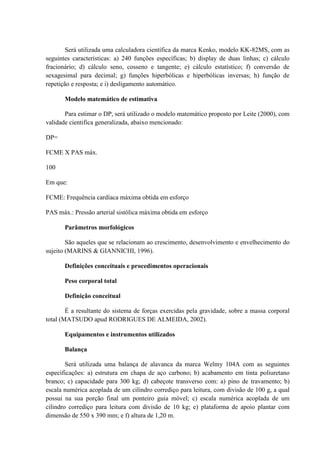 Será utilizada uma calculadora científica da marca Kenko, modelo KK-82MS, com as
seguintes características: a) 240 funções específicas; b) display de duas linhas; c) cálculo
fracionário; d) cálculo seno, cosseno e tangente; e) cálculo estatístico; f) conversão de
sexagesimal para decimal; g) funções hiperbólicas e hiperbólicas inversas; h) função de
repetição e resposta; e i) desligamento automático.
Modelo matemático de estimativa
Para estimar o DP, será utilizado o modelo matemático proposto por Leite (2000), com
validade cientifica generalizada, abaixo mencionado:
DP=
FCME X PAS máx.
100
Em que:
FCME: Frequência cardíaca máxima obtida em esforço
PAS máx.: Pressão arterial sistólica máxima obtida em esforço
Parâmetros morfológicos
São aqueles que se relacionam ao crescimento, desenvolvimento e envelhecimento do
sujeito (MARINS & GIANNICHI, 1996).
Definições conceituais e procedimentos operacionais
Peso corporal total
Definição conceitual
É a resultante do sistema de forças exercidas pela gravidade, sobre a massa corporal
total (MATSUDO apud RODRIGUES DE ALMEIDA, 2002).
Equipamentos e instrumentos utilizados
Balança
Será utilizada uma balança de alavanca da marca Welmy 104A com as seguintes
especificações: a) estrutura em chapa de aço carbono; b) acabamento em tinta poliuretano
branco; c) capacidade para 300 kg; d) cabeçote transverso com: a) pino de travamento; b)
escala numérica acoplada de um cilindro corrediço para leitura, com divisão de 100 g, a qual
possui na sua porção final um ponteiro guia móvel; c) escala numérica acoplada de um
cilindro corrediço para leitura com divisão de 10 kg; e) plataforma de apoio plantar com
dimensão de 550 x 390 mm; e f) altura de 1,20 m.

 