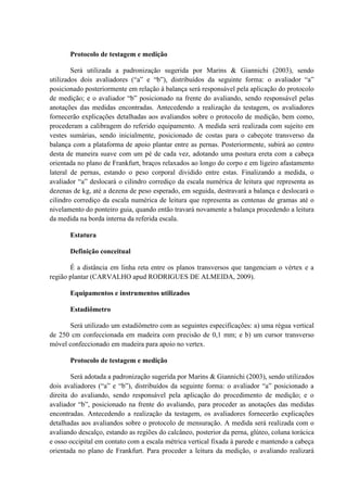 Protocolo de testagem e medição
Será utilizada a padronização sugerida por Marins & Giannichi (2003), sendo
utilizados dois avaliadores (“a” e “b”), distribuídos da seguinte forma: o avaliador “a”
posicionado posteriormente em relação à balança será responsável pela aplicação do protocolo
de medição; e o avaliador “b” posicionado na frente do avaliando, sendo responsável pelas
anotações das medidas encontradas. Antecedendo a realização da testagem, os avaliadores
fornecerão explicações detalhadas aos avaliandos sobre o protocolo de medição, bem como,
procederam a calibragem do referido equipamento. A medida será realizada com sujeito em
vestes sumárias, sendo inicialmente, posicionado de costas para o cabeçote transverso da
balança com a plataforma de apoio plantar entre as pernas. Posteriormente, subirá ao centro
desta de maneira suave com um pé de cada vez, adotando uma postura ereta com a cabeça
orientada no plano de Frankfurt, braços relaxados ao longo do corpo e em ligeiro afastamento
lateral de pernas, estando o peso corporal dividido entre estas. Finalizando a medida, o
avaliador “a” deslocará o cilindro corrediço da escala numérica de leitura que representa as
dezenas de kg, até a dezena de peso esperado, em seguida, destravará a balança e deslocará o
cilindro corrediço da escala numérica de leitura que representa as centenas de gramas até o
nivelamento do ponteiro guia, quando então travará novamente a balança procedendo a leitura
da medida na borda interna da referida escala.
Estatura
Definição conceitual
É a distância em linha reta entre os planos transversos que tangenciam o vértex e a
região plantar (CARVALHO apud RODRIGUES DE ALMEIDA, 2009).
Equipamentos e instrumentos utilizados
Estadiômetro
Será utilizado um estadiômetro com as seguintes especificações: a) uma régua vertical
de 250 cm confeccionada em madeira com precisão de 0,1 mm; e b) um cursor transverso
móvel confeccionado em madeira para apoio no vertex.
Protocolo de testagem e medição
Será adotada a padronização sugerida por Marins & Giannichi (2003), sendo utilizados
dois avaliadores (“a” e “b”), distribuídos da seguinte forma: o avaliador “a” posicionado a
direita do avaliando, sendo responsável pela aplicação do procedimento de medição; e o
avaliador “b”, posicionado na frente do avaliando, para proceder as anotações das medidas
encontradas. Antecedendo a realização da testagem, os avaliadores fornecerão explicações
detalhadas aos avaliandos sobre o protocolo de mensuração. A medida será realizada com o
avaliando descalço, estando as regiões do calcâneo, posterior da perna, glúteo, coluna torácica
e osso occipital em contato com a escala métrica vertical fixada à parede e mantendo a cabeça
orientada no plano de Frankfurt. Para proceder a leitura da medição, o avaliando realizará

 