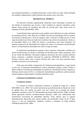 uma inspiração profunda, e o avaliador posicionará o cursor sobre seu vertex. Serão realizadas
três medidas, estabelecendo a média aritmética das mesmas como valor final.
REFERENCIAL TÉORICO
Os exercícios resistidos, popularmente conhecidos como musculação, consistem em
um método de treinamento que envolve a ação voluntária do músculo esquelético contra
alguma forma externa de resistência que pode ser provida pelo corpo, pesos livres ou
máquinas (FLECK; KRAEMER, 1999).
A periodização linear representa um dos padrões mais tradicionais de cargas utilizadas
no treinamento (Stone, 1982, Mazzetti et al 2000). Este tipo de metodologia refere-se á prática
de aumentar continuamente o nível de exigência sobre o músculo à medida que ele se torna
capaz de produzir mais força ou tenha mais resistência seja através do aumento do volume ou
da intensidade (Rhea et al, 2003). No entanto o encontramos com maior frequência um
aumento progressivo da intensidade com redução de volume. Um elemento da periodização
linear é a concentração de intensidade mais altas ao longo do tempo.
Os fenômenos hemodinâmicos regulam o fluxo sanguíneo, traduzindo a eficiência do
sistema cardiovascular em atender as demandas de nutrientes pelas células musculares, afim
de em virtude das diferentes solicitações orgânicas decorrentes dos mais variados estímulos
físicos, manterem o equilíbrio funcional do organismo (POWERS & HOWLEY, 2005).
Portanto é preciso saber como o mesmo funciona para assim você como personal trainer
periodizar e prescrever um treinamento.
Então para uma melhor compreensão dos fenômenos hemodinâmicos, a seguir divide
se estes em: a) fenômenos hemodinâmicos centrais (frequência cardíaca, volume sistólico e
débito cardíaco); b) fenômenos hemodinâmicos periféricos, (distribuição do fluxo sanguíneo e
diferença arteriovenosa de O2); e c) fenômenos hemodinâmicos periféricos centrais (pressão
arterial sanguínea, duplo produto e resistência periférica total).
Fenômenos hemodinâmicos centrais
Frequência cardíaca
É o número de sístoles ventriculares cardíacas na unidade de tempo de 1 minuto
(MCARDLE et al., 2008). Tal variável apresenta um grau diferenciado em função dos níveis
de aptidão física dos sujeitos em geral, com seus valores em se tratando de sujeitos
sedentários, situando-se entre 70 a 90 batimentos por minuto (bpm) (LEITE, 2000). Contudo,
atletas apresentam números consideravelmente inferiores, sendo estes influenciados pela
característica execucional da modalidade esportiva. Neste aspecto, para os esportes
dominantemente abastecidos pelo sistema aeróbio, são encontrados valores de até 35 bpm,
como é o caso de maratonistas, nadadores, ciclistas e remadores de longa distância
(THOMAS apud LEITE, 2000).

 