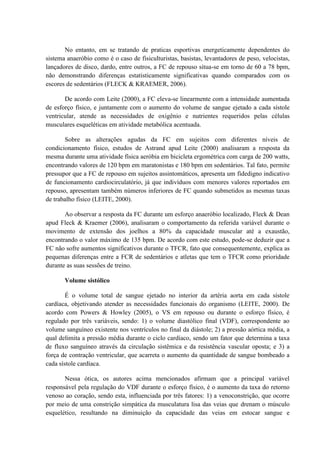 No entanto, em se tratando de praticas esportivas energeticamente dependentes do
sistema anaeróbio como é o caso de fisiculturistas, basistas, levantadores de peso, velocistas,
lançadores de disco, dardo, entre outros, a FC de repouso situa-se em torno de 60 a 78 bpm,
não demonstrando diferenças estatisticamente significativas quando comparados com os
escores de sedentários (FLECK & KRAEMER, 2006).
De acordo com Leite (2000), a FC eleva-se linearmente com a intensidade aumentada
de esforço físico, e juntamente com o aumento do volume de sangue ejetado a cada sístole
ventricular, atende as necessidades de oxigênio e nutrientes requeridos pelas células
musculares esqueléticas em atividade metabólica acentuada.
Sobre as alterações agudas da FC em sujeitos com diferentes níveis de
condicionamento físico, estudos de Astrand apud Leite (2000) analisaram a resposta da
mesma durante uma atividade física aeróbia em bicicleta ergométrica com carga de 200 watts,
encontrando valores de 120 bpm em maratonistas e 180 bpm em sedentários. Tal fato, permite
pressupor que a FC de repouso em sujeitos assintomáticos, apresenta um fidedigno indicativo
de funcionamento cardiocirculatório, já que indivíduos com menores valores reportados em
repouso, apresentam também números inferiores de FC quando submetidos as mesmas taxas
de trabalho físico (LEITE, 2000).
Ao observar a resposta da FC durante um esforço anaeróbio localizado, Fleck & Dean
apud Fleck & Kraemer (2006), analisaram o comportamento da referida variável durante o
movimento de extensão dos joelhos a 80% da capacidade muscular até a exaustão,
encontrando o valor máximo de 135 bpm. De acordo com este estudo, pode-se deduzir que a
FC não sofre aumentos significativos durante o TFCR, fato que consequentemente, explica as
pequenas diferenças entre a FCR de sedentários e atletas que tem o TFCR como prioridade
durante as suas sessões de treino.
Volume sistólico
É o volume total de sangue ejetado no interior da artéria aorta em cada sístole
cardíaca, objetivando atender as necessidades funcionais do organismo (LEITE, 2000). De
acordo com Powers & Howley (2005), o VS em repouso ou durante o esforço físico, é
regulado por três variáveis, sendo: 1) o volume diastólico final (VDF), correspondente ao
volume sanguíneo existente nos ventrículos no final da diástole; 2) a pressão aórtica média, a
qual delimita a pressão média durante o ciclo cardíaco, sendo um fator que determina a taxa
de fluxo sanguíneo através da circulação sistêmica e da resistência vascular oposta; e 3) a
força de contração ventricular, que acarreta o aumento da quantidade de sangue bombeado a
cada sístole cardíaca.
Nessa ótica, os autores acima mencionados afirmam que a principal variável
responsável pela regulação do VDF durante o esforço físico, é o aumento da taxa do retorno
venoso ao coração, sendo esta, influenciada por três fatores: 1) a venoconstrição, que ocorre
por meio de uma constrição simpática da musculatura lisa das veias que drenam o músculo
esquelético, resultando na diminuição da capacidade das veias em estocar sangue e

 