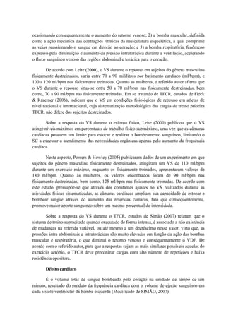 ocasionando consequentemente o aumento do retorno venoso; 2) a bomba muscular, definida
como a ação mecânica das contrações rítmicas da musculatura esquelética, a qual comprime
as veias pressionando o sangue em direção ao coração; e 3) a bomba respiratória, fenômeno
expresso pela diminuição e aumento da pressão intratorácica durante a ventilação, acelerando
o fluxo sanguíneo venoso das regiões abdominal e torácica para o coração.
De acordo com Leite (2000), o VS durante o repouso em sujeitos do gênero masculino
fisicamente destreinados, varia entre 70 a 90 mililitros por batimento cardíaco (ml/bpm), e
100 a 120 ml/bpm nos fisicamente treinados. Quanto as mulheres, o referido autor afirma que
o VS durante o repouso situa-se entre 50 a 70 ml/bpm nas fisicamente destreinadas, bem
como, 70 a 90 ml/bpm nas fisicamente treinadas. Em se tratando de TFCR, estudos de Fleck
& Kraemer (2006), indicam que o VS em condições fisiológicas de repouso em atletas de
nível nacional e internacional, cuja sistematização metodológica das cargas de treino prioriza
TFCR, não difere dos sujeitos destreinados.
Sobre a resposta do VS durante o esforço físico, Leite (2000) publicou que o VS
atinge níveis máximos em percentuais de trabalho físico submáximo, uma vez que as câmaras
cardíacas possuem um limite para estocar e realizar o bombeamento sanguíneo, limitando o
SC a executar o atendimento das necessidades orgânicas apenas pelo aumento da frequência
cardíaca.
Neste aspecto, Powers & Howley (2005) publicaram dados de um experimento em que
sujeitos do gênero masculino fisicamente destreinados, atingiram um VS de 110 ml/bpm
durante um exercício máximo, enquanto os fisicamente treinados, apresentaram valores de
180 ml/bpm. Quanto às mulheres, os valores encontrados foram de 90 ml/bpm nas
fisicamente destreinadas, bem como, 125 ml/bpm nas fisicamente treinadas. De acordo com
este estudo, pressupõe-se que através dos constantes ajustes no VS realizados durante as
atividades físicas sistematizadas, as câmaras cardíacas ampliam sua capacidade de estocar e
bombear sangue através do aumento das referidas câmaras, fato que consequentemente,
promove maior aporte sanguíneo sobre um mesmo percentual de intensidade.
Sobre a resposta do VS durante o TFCR, estudos de Simão (2007) relatam que o
sistema de treino supracitado quando executado de forma intensa, é associado a não existência
de mudanças na referida variável, ou até mesmo a um decréscimo nesse valor, visto que, as
pressões intra abdominais e intratorácicas são muito elevadas em função da ação das bombas
muscular e respiratória, o que diminui o retorno venoso e consequentemente o VDF. De
acordo com o referido autor, para que a respostas sejam as mais similares possíveis aquelas do
exercício aeróbio, o TFCR deve preconizar cargas com alto número de repetições e baixa
resistência opositora.
Débito cardíaco
É o volume total de sangue bombeado pelo coração na unidade de tempo de um
minuto, resultado do produto da frequência cardíaca com o volume de ejeção sanguíneo em
cada sístole ventricular da bomba esquerda (Modificado de SIMÃO, 2007).

 