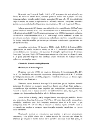 De acordo com Powers & Howley (2005), o DC no repouso não sofre alterações em
função dos níveis de aptidão física, variando apenas de acordo com o gênero, visto que,
homens e mulheres treinados e não treinados apresentam DC igual a 5 e 4,5 litros/min (l/min)
respectivamente. No entanto, complementando a afirmativa anterior, Leite (2000) acrescenta
que nas mesmas condições fisiológicas e no mesmo gênero, o DC pode chegar a até 8 l/min.
Sobre a resposta do DC durante o exercício físico, Powers & Howley (2005) afirmam
que em função do aumento da FC e do VS durante uma taxa de trabalho físico intenso, o DC
pode atingir valores de 25 l/min. No entanto, estudos de Leite (2000) relatam quem em função
dos níveis de condicionamento físico, o DC pode atingir valores superiores, os quais são
encontrados em atletas olímpicos praticantes de modalidades esportivas com predominância
do sistema energético aeróbio, que durante procedimentos experimentais, apresentaram um
DC de 46 litros/min.
Ao analisar a reposta do DC durante o TFCR, estudos de Fleck & Kraemer (2006)
reportam que em função dos baixos valores de VS e FC encontrados durante o referido
sistema de treino, este é associado a não existência de alterações significativas em decorrência
do mesmo. Entretanto, Simão (2007) sugere que com cargas reduzidas e repetições elevadas,
o DC pode apresentar respostas mais similares aquelas observadas no exercício aeróbio,
embora em um grau bem menor.
Fenômenos hemodinâmicos periféricos
Distribuição do fluxo sanguíneo
De acordo com Leite (2000), em condições fisiológicas de repouso apenas 15 a 20%
do DC são distribuídos aos músculos esqueléticos, correspondendo cerca de 4 a 7 mililitros
por 100 gramas de músculos (ml/100g), enquanto o restante é direcionado aos demais órgãos
(pele, cérebro, rins, fígado, etc.).
Sobre este assunto, Powers & Howley (2005) publicaram que em função da demanda
aumentada de oxigênio nos músculos esqueléticos durante um esforço físico qualquer, é
necessário que seja ampliado o fluxo sanguíneo para estas células, e concomitantemente,
reduzido o mesmo para os órgãos em menor atividade metabólica (rins, fígado, pele, etc.),
processo este, denominado redistribuição seletiva do fluxo sanguíneo.
Ainda Powers & Howley (2005), este processo de auto regulação, possibilita durante
uma taxa máxima de esforço físico, que 80 a 85% do DC sejam direcionados a musculatura
esquelética, implicando num fluxo sanguíneo aumentado entre 12 a 30 vezes, o que
corresponde entre 50 a 80 ml/100g de músculo na referida região, suprindo assim as
necessidades de oxigênio e nutrientes requeridos pelos músculos esqueléticos em esforço
físico aumentado.
Objetivando explicar os mecanismos que regulam o processo anteriormente
mencionado, Leite (2000) afirma que o mesmo decorre da vasoconstrição reflexa das
arteríolas que irrigam os tecidos menos ativos durante a atividade física, bem como, da

 