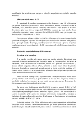 vasodilatação das arteríolas que suprem os músculos esqueléticos em trabalho muscular
acentuado.
Diferença arteriovenosa de O2
É a quantidade de oxigênio captada pelos tecidos do corpo a cada 100 ml de sangue
que passam pela circulação sistêmica, para a realização de trabalho celular (POWERS &
HOWLEY, 2005). Durante o repouso, a diferença arteriovenosa é cerca de 40 a 50 mililitros
de oxigênio para cada litro de sangue (ml O2/1.000), enquanto que num trabalho físico
prolongado, estes valores podem variar entre 160 a 180 ml O2/1.000, o que corresponde a um
aumento de 4 a 4,5 vezes (LEITE, 2000).
De acordo com o Powers & Howley (2005), a diferença arteriovenosa é proporcional a
quantidade de oxigênio captada e utilizada pelas células musculares durante o esforço físico
para a produção aeróbia de energia, estando diretamente relacionada a pressão parcial do
oxigênio presente no interior da célula e do O2 transportado pela mioglobina através do fluxo
sanguíneo.
Fenômenos hemodinâmicos periféricos centrais
Pressão arterial sanguínea
É a pressão exercida pelo sangue contra as paredes arteriais, determinada pela
quantidade de sangue bombeado e pela resistência oposta ao fluxo sanguíneo (POWERS &
HOWLEY, 2005). De acordo com os referidos autores, a PA pode ser classificada em: a)
pressão arterial sanguínea sistólica (PAS), referente ao maior valor obtido de pressão,
decorrente da ejeção do sangue pelo coração durante a sístole ventricular cardíaca; e b)
pressão arterial diastólica (PAD), compreendida pelo menor valor de pressão reportado, que
ocorre durante a diástole ventricular cardíaca.
Ainda Powers & Howley (2005), sugerem realizar a medição da pressão arterial média
(PAM) durante o ciclo cardíaco, a qual determina a taxa do fluxo sanguíneo através da
circulação sistêmica, bem como, a pressão média nas paredes arteriais decorrentes dos
diferentes valores de sístole e diástole ventricular.
De acordo com Rodrigues de Almeida (2009), os valores normais de PAS e PAD
durante o repouso, situam-se abaixo ou igual a 130 e 85 milímetros de mercúrio por batimento
cardíaco (mmHg/bpm) respectivamente. Durante o repouso, quando a PA é mensurada e os
valores encontrados estão acima dos números anteriormente mencionados, considera-se
indicativos de hipertensão arterial sanguínea (HAS), a qual se classifica como leve, moderada
e severa (POWERS & HOWLEY, 2005).
Sobre este assunto, Leite (2000) publicou que a PAS aumenta mediante a intensidade
do esforço físico, enquanto a PAD apresenta valores que devem permanecer constantes no
padrão fisiológico indicado anteriormente, sendo tolerado o aumento ou diminuição em até 10

 