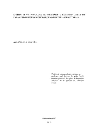 EFEITOS DE UM PROGRAMA DE TREINAMENTO RESISTIDO LINEAR EM
PARAMETROS HEMODINAMICOS DE UNIVERSITARIAS SEDENTARIAS

Autor: Gabriel da Costa Silva

Projeto de Monografia apresentado ao
professor José Roberto de Maio Godói,
como requisito na disciplina de Projeto de
Pesquisa do 5º período de Educação
Física.

Porto Velho – RO
2013

 