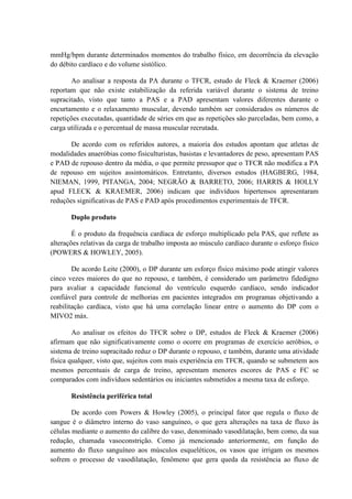 mmHg/bpm durante determinados momentos do trabalho físico, em decorrência da elevação
do débito cardíaco e do volume sistólico.
Ao analisar a resposta da PA durante o TFCR, estudo de Fleck & Kraemer (2006)
reportam que não existe estabilização da referida variável durante o sistema de treino
supracitado, visto que tanto a PAS e a PAD apresentam valores diferentes durante o
encurtamento e o relaxamento muscular, devendo também ser considerados os números de
repetições executadas, quantidade de séries em que as repetições são parceladas, bem como, a
carga utilizada e o percentual de massa muscular recrutada.
De acordo com os referidos autores, a maioria dos estudos apontam que atletas de
modalidades anaeróbias como fisiculturistas, basistas e levantadores de peso, apresentam PAS
e PAD de repouso dentro da média, o que permite pressupor que o TFCR não modifica a PA
de repouso em sujeitos assintomáticos. Entretanto, diversos estudos (HAGBERG, 1984,
NIEMAN, 1999, PITANGA, 2004; NEGRÃO & BARRETO, 2006; HARRIS & HOLLY
apud FLECK & KRAEMER, 2006) indicam que indivíduos hipertensos apresentaram
reduções significativas de PAS e PAD após procedimentos experimentais de TFCR.
Duplo produto
É o produto da frequência cardíaca de esforço multiplicado pela PAS, que reflete as
alterações relativas da carga de trabalho imposta ao músculo cardíaco durante o esforço físico
(POWERS & HOWLEY, 2005).
De acordo Leite (2000), o DP durante um esforço físico máximo pode atingir valores
cinco vezes maiores do que no repouso, e também, é considerado um parâmetro fidedigno
para avaliar a capacidade funcional do ventrículo esquerdo cardíaco, sendo indicador
confiável para controle de melhorias em pacientes integrados em programas objetivando a
reabilitação cardíaca, visto que há uma correlação linear entre o aumento do DP com o
MIVO2 máx.
Ao analisar os efeitos do TFCR sobre o DP, estudos de Fleck & Kraemer (2006)
afirmam que não significativamente como o ocorre em programas de exercício aeróbios, o
sistema de treino supracitado reduz o DP durante o repouso, e também, durante uma atividade
física qualquer, visto que, sujeitos com mais experiência em TFCR, quando se submetem aos
mesmos percentuais de carga de treino, apresentam menores escores de PAS e FC se
comparados com indivíduos sedentários ou iniciantes submetidos a mesma taxa de esforço.
Resistência periférica total
De acordo com Powers & Howley (2005), o principal fator que regula o fluxo de
sangue é o diâmetro interno do vaso sanguíneo, o que gera alterações na taxa de fluxo às
células mediante o aumento do calibre do vaso, denominado vasodilatação, bem como, da sua
redução, chamada vasoconstrição. Como já mencionado anteriormente, em função do
aumento do fluxo sanguíneo aos músculos esqueléticos, os vasos que irrigam os mesmos
sofrem o processo de vasodilatação, fenômeno que gera queda da resistência ao fluxo de

 