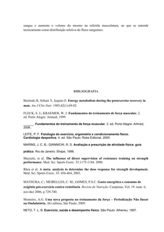 sangue e aumenta o volume do mesmo na referida musculatura, ao que se entende
tecnicamente como distribuição seletiva do fluxo sanguíneo.

BIBLIOGRAFIA
Bielinski R, Schutz Y, Jequier E. Energy metabolism during the postexercise recovery in
man. Am J Clin Nutr. 1985;42(1):69-82.
FLECK, S. J.; KRAEMER, W. J. Fundamentos do treinamento de força muscular. 2.
ed. Porto Alegre: Artmed, 1999.
______. Fundamentos do treinamento de força muscular. 3. ed. Porto Alegre: Artmed,
2006.
LEITE, P. F. Fisiologia do exercício, ergometria e condicionamento físico.
Cardiologia desportiva. 4. ed. São Paulo: Robe Editorial, 2000.
MARINS, J. C. B.; GIANNICHI, R. S. Avaliação e prescrição de atividade física: guia
prático. Rio de Janeiro: Shape, 1996.

Mazzetti, et al. The influence of direct supervision of resistance training on strength
performance. Med. Sci. Sports Exerc. 32:1175-1184. 2000.
Rhea et al. A meta- analysis to determine the dose response for strength development.
Med. Sci. Sports Exerc. 35: 456-464, 2003.
MATSURA, C.; MEIRELLES, C. M.; GOMES, P.S.C. Gasto energético e consumo de
oxigênio pós-exercício contra resistência. Revista de Nutrição. Campinas, Vol. 19. num. 6,
nov/dez 2006, p.729-740.
Monteiro, A.G. Uma nova proposta no treinamento da força – Periodização Não linear
ou Ondulatória. AG editora, São Paulo, 2009.
NETO, T. L. B. Exercício, saúde e desempenho físico. São Paulo: Atheneu, 1997.

 