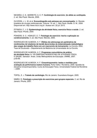 NEGRÃO, C. E.; BARRETO, A. C. P. Cardiologia do exercício: do atleta ao cardiopata.
2. ed. São Paulo: Manole, 2006.
OLIVEIRA, J. L. M. et al. Ecocardiografia sob estresse em coronariopatia. In: Revista
brasileira de cirurgia cardiovascular. Volume: 19. ed. 1. São Paulo: Braille. D. M., 2004.
Disponível em: http://www.rbccv.org.br. Acesso em: 20 jul: 2013.
PITANGA, F. J. G. Epidemiologia da atividade física, exercício físico e saúde. 2. ed.
São Paulo: Phorte, 2004.
POWERS, S. C.; HOWLEY, E. T. Fisiologia do exercício: teoria e aplicação ao
condicionamento. 5. ed. São Paulo: Manole, 2005.
RODRIGUES DE ALMEIDA, H. F. Efeitos da sobrecarga em parâmetros de
rendimentos de lutadores de karatê decorrentes da sistematização metodológica
das cargas de trabalho físico em um macrociclo de treinamento. La Coruña, 2002.
Tese de Doutorado – Departamento de Medicina da Universidade de La Coruña.
RODRIGUES DE ALMEIDA, H. F. Programas comunitários de prática
da atividade física. In: VIII SIMPÓSIO NORDESTINO DE ATIVIDADE FÍSICA
E SAÚDE. Salvador. Anais. União Metropolitana de Educação. UNIME, 2007.
p.65-66.
RODRIGUES DE ALMEIDA, H. F. Cineantropometria: testes e medidas para
avaliação da performance motora humana. Porto Velho / Rondônia, 2009. Apostila da
disciplina Cineantropometria. Curso de Educação Física. Universidade Federal de Rondônia
– UNIR.

TOPOL, E. J. Tratado de cardiologia. Rio de Janeiro: Guanabara Koogan, 2005.
SIMÃO, R. Fisiologia e prescrição de exercícios para grupos especiais. 2. ed. Rio de
Janeiro: Phorte, 2007.

 