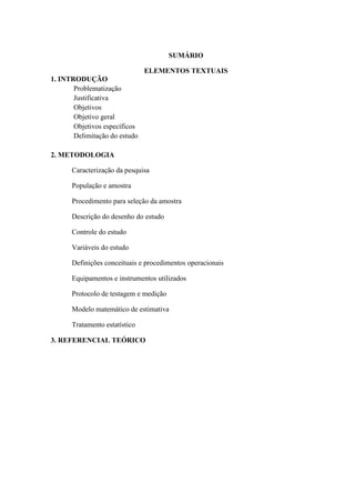 SUMÁRIO
ELEMENTOS TEXTUAIS
1. INTRODUÇÃO
Problematização
Justificativa
Objetivos
Objetivo geral
Objetivos específicos
Delimitação do estudo
2. METODOLOGIA
Caracterização da pesquisa
População e amostra
Procedimento para seleção da amostra
Descrição do desenho do estudo
Controle do estudo
Variáveis do estudo
Definições conceituais e procedimentos operacionais
Equipamentos e instrumentos utilizados
Protocolo de testagem e medição
Modelo matemático de estimativa
Tratamento estatístico
3. REFERENCIAL TEÓRICO

 