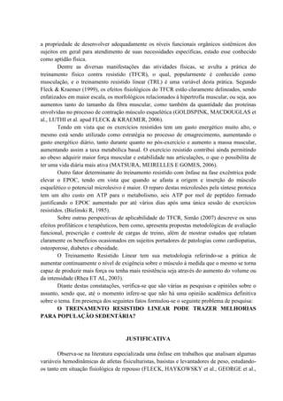 a propriedade de desenvolver adequadamente os níveis funcionais orgânicos sistêmicos dos
sujeitos em geral para atendimento de suas necessidades específicas, estado esse conhecido
como aptidão física.
Dentre as diversas manifestações das atividades físicas, se avulta a prática do
treinamento físico contra resistido (TFCR), o qual, popularmente é conhecido como
musculação, e o treinamento resistido linear (TRL) é uma variável desta prática. Segundo
Fleck & Kraemer (1999), os efeitos fisiológicos do TFCR estão claramente delineados, sendo
enfatizados em maior escala, os morfológicos relacionados à hipertrofia muscular, ou seja, aos
aumentos tanto do tamanho da fibra muscular, como também da quantidade das proteínas
envolvidas no processo de contração músculo esquelética (GOLDSPINK, MACDOUGLAS et
al., LUTHI et al. apud FLECK & KRAEMER, 2006).
Tendo em vista que os exercícios resistidos tem um gasto energético muito alto, o
mesmo está sendo utilizado como estratégia no processo de emagrecimento, aumentando o
gasto energético diário, tanto durante quanto no pós-exercício e aumento a massa muscular,
aumentando assim a taxa metabólica basal. O exercício resistido contribui ainda permitindo
ao obeso adquirir maior força muscular e estabilidade nas articulações, o que o possibilita de
ter uma vida diária mais ativa (MATSURA, MEIRELLES E GOMES, 2006).
Outro fator determinante do treinamento resistido com ênfase na fase excêntrica pode
elevar o EPOC, tendo em vista que quando se afasta a origem e inserção do músculo
esquelético o potencial microlesivo é maior. O reparo destas microlesões pela síntese proteica
tem um alto custo em ATP para o metabolismo, seis ATP por mol de peptídeo formado
justificando o EPOC aumentado por até vários dias após uma única sessão de exercícios
resistidos. (Bielinski R, 1985).
Sobre outras perspectivas de aplicabilidade do TFCR, Simão (2007) descreve os seus
efeitos profiláticos e terapêuticos, bem como, apresenta propostas metodológicas de avaliação
funcional, prescrição e controle de cargas de treino, além de mostrar estudos que relatam
claramente os benefícios ocasionados em sujeitos portadores de patologias como cardiopatias,
osteoporose, diabetes e obesidade.
O Treinamento Resistido Linear tem sua metodologia referindo-se a prática de
aumentar continuamente o nível de exigência sobre o músculo à medida que o mesmo se torna
capaz de produzir mais força ou tenha mais resistência seja através do aumento do volume ou
da intensidade (Rhea ET AL, 2003).
Diante destas constatações, verifica-se que são várias as pesquisas e opiniões sobre o
assunto, sendo que, até o momento infere-se que não há uma opinião acadêmica definitiva
sobre o tema. Em presença dos seguintes fatos formulou-se o seguinte problema de pesquisa:
O TREINAMENTO RESISTIDO LINEAR PODE TRAZER MELHORIAS
PARA POPULAÇÃO SEDENTÁRIA?

JUSTIFICATIVA
Observa-se na literatura especializada uma ênfase em trabalhos que analisam algumas
variáveis hemodinâmicas de atletas fisiculturistas, basistas e levantadores de peso, estudandoos tanto em situação fisiológica de repouso (FLECK, HAYKOWSKY et al., GEORGE et al.,

 