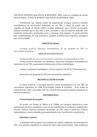 SALTIN & ASTRAND apud FELCK & KRAEMER, 2006), como em condições de esforço
físico (FALKEL, FLECK & MURRAY apud FLECK & KRAEMER, 2006).
Considerando que nenhum estudo foi diagnosticado averiguar possíveis melhoras
hemodinâmicas de universitárias sedentárias em um TRL, e ainda, de acordo com as
sugestões de Negrão & Barreto (2006), os quais publicaram que é inviável no momento
qualquer conclusão que se faça sobre o tema, pressupõe-se que tais aspectos ainda não estão
totalmente esclarecidos, justificando assim a realização desta pesquisa. O estudo permitirá
para complementação de uma justificativa, podendo contribuir para programas estratégicos
para a área estudada.
OBJETIVO GERAL
Averiguar possíveis diferenças hemodinâmicas de um programa de TRL em
universitárias sedentárias.
OBJETIVOS ESPECÍFICOS
Averiguar ganho de força em universitárias sedentárias com propriedades do TRL.
Avaliar possíveis alterações nos parâmetros funcionais fisiológicos hemodinâmicos,
decorrentes de um TRL supostamente sistematizado em bases metodológicas.
Avaliar os parâmetros morfológicos: A) Peso corporal total (PCT); E B) Estatura (E).
Desenvolver um programa de TRL para universitárias sedentárias.
DELIMITAÇÃO DO ESTUDO
O estudo propõe-se a investigar possíveis efeitos hemodinâmicos de um TRL em
universitárias sedentárias da UNIR (Universidade Federal de Rondônia – Porto Velho) na
cidade de Porto Velho, com idades entre 18 a 30 anos não possuindo nenhuma experiência no
referido treinamento.
METODOLOGIA
Caracterização da pesquisa
De acordo com Gomes de Mattos et al. (2004), esta pesquisa caracteriza-se como
sendo do tipo descritiva quantitativa, uma vez que considerando-se os objetivos estabelecidos,
busca-se verificar possíveis alterações decorrentes do TRL sobre o perfil das variáveis
hemodinâmicas a serem estudadas, procurando descrevê-las, classificá-las e interpretá-las.
População e amostra
A população desta pesquisa será composta por sujeitas sedentárias não praticantes de
TRL, com nenhuma experiência no sistema de treino citado anteriormente, todas acadêmicas

 