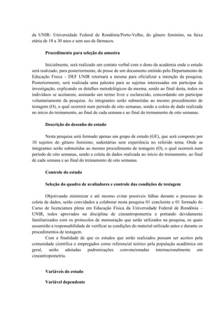 da UNIR- Universidade Federal de Rondônia/Porto-Velho, do gênero feminino, na faixa
etária de 18 a 30 anos e sem uso de fármacos.
Procedimento para seleção da amostra
Inicialmente, será realizado um contato verbal com o dono da academia onde o estudo
será realizado, para posteriormente, de posse de um documento emitido pelo Departamento de
Educação Física – DEF UNIR retornará a mesma para oficializar a intenção da pesquisa.
Posteriormente, será realizada uma palestra para as sujeitas interessadas em participar da
investigação, explicando os detalhes metodológicos da mesma, sendo ao final desta, todos os
indivíduos se aceitarem, assinarão um termo livre e esclarecido, concordando em participar
voluntariamente da pesquisa. As integrantes serão submetidas ao mesmo procedimento de
testagem (O), o qual ocorrerá num período de oito semanas, sendo a coleta de dado realizada
no início do treinamento, ao final de cada semana e ao final do treinamento de oito semanas.
Descrição do desenho do estudo
Nesta pesquisa será formado apenas um grupo de estudo (GE), que será composto por
10 sujeitos do gênero feminino, sedentárias sem experiência no referido tema. Onde as
integrantes serão submetidas ao mesmo procedimento de testagem (O), o qual ocorrerá num
período de oito semanas, sendo a coleta de dados realizada no início do treinamento, ao final
de cada semana e ao final do treinamento de oito semanas.
Controle do estudo
Seleção do quadro de avaliadores e controle das condições de testagem
Objetivando minimizar e até mesmo evitar possíveis falhas durante o processo de
coleta de dados, serão convidados a colaborar nesta pesquisa 01 concluinte e 01 formado do
Curso de licenciatura plena em Educação Física da Universidade Federal de Rondônia –
UNIR, todos aprovados na disciplina de cineantropometria e portando devidamente
familiarizados com os protocolos de mensuração que serão utilizados na pesquisa, os quais
assumirão a responsabilidade de verificar as condições do material utilizado antes e durante os
procedimentos de testagem.
Com a finalidade de que os estudos que serão realizados possam ser aceitos pela
comunidade científica e empregados como referencial teórico pela população acadêmica em
geral, serão adotadas padronizações convencionadas internacionalmente em
cineantropometria.

Variáveis do estudo
Variável dependente

 