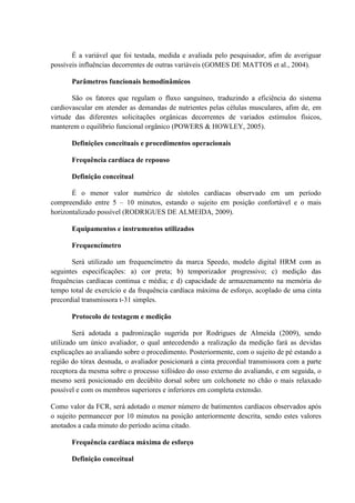 É a variável que foi testada, medida e avaliada pelo pesquisador, afim de averiguar
possíveis influências decorrentes de outras variáveis (GOMES DE MATTOS et al., 2004).
Parâmetros funcionais hemodinâmicos
São os fatores que regulam o fluxo sanguíneo, traduzindo a eficiência do sistema
cardiovascular em atender as demandas de nutrientes pelas células musculares, afim de, em
virtude das diferentes solicitações orgânicas decorrentes de variados estímulos físicos,
manterem o equilíbrio funcional orgânico (POWERS & HOWLEY, 2005).
Definições conceituais e procedimentos operacionais
Frequência cardíaca de repouso
Definição conceitual
É o menor valor numérico de sístoles cardíacas observado em um período
compreendido entre 5 – 10 minutos, estando o sujeito em posição confortável e o mais
horizontalizado possível (RODRIGUES DE ALMEIDA, 2009).
Equipamentos e instrumentos utilizados
Frequencímetro
Será utilizado um frequencímetro da marca Speedo, modelo digital HRM com as
seguintes especificações: a) cor preta; b) temporizador progressivo; c) medição das
frequências cardíacas continua e média; e d) capacidade de armazenamento na memória do
tempo total de exercício e da frequência cardíaca máxima de esforço, acoplado de uma cinta
precordial transmissora t-31 simples.
Protocolo de testagem e medição
Será adotada a padronização sugerida por Rodrigues de Almeida (2009), sendo
utilizado um único avaliador, o qual antecedendo a realização da medição fará as devidas
explicações ao avaliando sobre o procedimento. Posteriormente, com o sujeito de pé estando a
região do tórax desnuda, o avaliador posicionará a cinta precordial transmissora com a parte
receptora da mesma sobre o processo xifóideo do osso externo do avaliando, e em seguida, o
mesmo será posicionado em decúbito dorsal sobre um colchonete no chão o mais relaxado
possível e com os membros superiores e inferiores em completa extensão.
Como valor da FCR, será adotado o menor número de batimentos cardíacos observados após
o sujeito permanecer por 10 minutos na posição anteriormente descrita, sendo estes valores
anotados a cada minuto do período acima citado.
Frequência cardíaca máxima de esforço
Definição conceitual

 