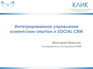 Интегрированное управление
клиентским опытом и SOCIAL CRM
Мозговой Максим,
Соучредитель, Ассоциация КЛИК

 