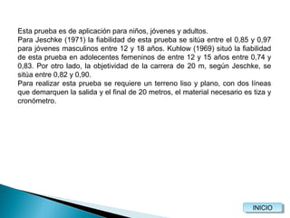 Esta prueba es de aplicación para niños, jóvenes y adultos.
Para Jeschke (1971) la fiabilidad de esta prueba se sitúa entre el 0,85 y 0,97
para jóvenes masculinos entre 12 y 18 años. Kuhlow (1969) situó la fiabilidad
de esta prueba en adolecentes femeninos de entre 12 y 15 años entre 0,74 y
0,83. Por otro lado, la objetividad de la carrera de 20 m, según Jeschke, se
sitúa entre 0,82 y 0,90.
Para realizar esta prueba se requiere un terreno liso y plano, con dos líneas
que demarquen la salida y el final de 20 metros, el material necesario es tiza y
cronómetro.

INICIO
INICIO

 