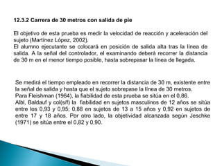 12.3.2 Carrera de 30 metros con salida de pie
El objetivo de esta prueba es medir la velocidad de reacción y aceleración del
sujeto (Martínez López, 2002).
El alumno ejecutante se colocará en posición de salida alta tras la línea de
salida. A la señal del controlador, el examinando deberá recorrer la distancia
de 30 m en el menor tiempo posible, hasta sobrepasar la línea de llegada.

Se medirá el tiempo empleado en recorrer la distancia de 30 m, existente entre
la señal de salida y hasta que el sujeto sobrepase la línea de 30 metros.
Para Fleishman (1964), la fiabilidad de esta prueba se sitúa en el 0,86.
Albl, Baldauf y col(s/f) la fiabilidad en sujetos masculinos de 12 años se sitúa
entre los 0,93 y 0,95; 0,88 en sujetos de 13 a 15 años y 0,92 en sujetos de
entre 17 y 18 años. Por otro lado, la objetividad alcanzada según Jeschke
(1971) se sitúa entre el 0,82 y 0,90.

 
