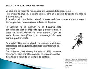 12.3.4 Carrera de 150 y 300 metros.
Su objetivo es medir la resistencia a la velocidad del ejecutante.
Para iniciar la prueba, el sujeto se colocará en posición de salida alta tras la
línea de partida.
A la señal del controlador, deberá recorrer la distancia marcada en el menor
tiempo posible, hasta superar la línea de llegada.
La longitud en la elección de la distancia está
condicionada por el propósito que perseguíamos, a
partir de estas distancias, está regulado por el
metabolismo energético que intervenga de una
manera predominante.
Se medirá el tiempo empleado en recorrer la distancia
establecida (en segundos, décimas y centésimas de
segundo).
García Manso, Valdvieso y Caballero (1996) presentan
ecuaciones que permiten calcular equivalencia entre
distancias a partir de un tiempo de partida:
Figura 65. Carrera de 150 metros y 300.
Libro evaluación del rendimiento físico,
Cesar Bravo.
Libro evaluación del rendimiento físico,
Cesar Bravo.
metros.

 